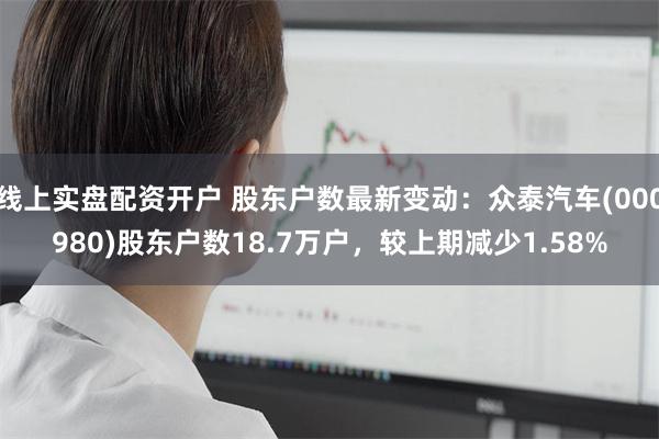 线上实盘配资开户 股东户数最新变动：众泰汽车(000980)股东户数18.7万户，较上期减少1.58%