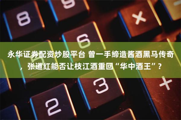 永华证券配资炒股平台 曾一手缔造酱酒黑马传奇，张道红能否让枝江酒重回“华中酒王”？