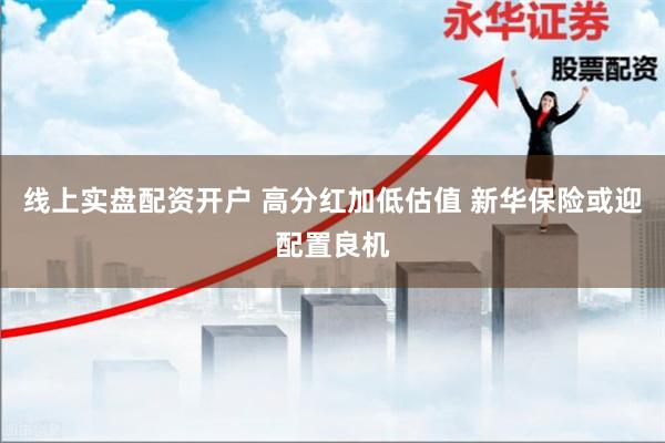 线上实盘配资开户 高分红加低估值 新华保险或迎配置良机