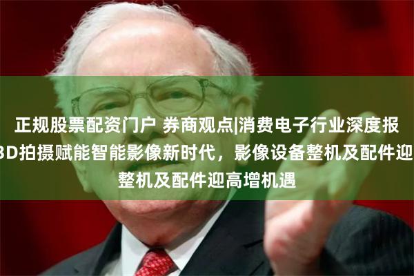 正规股票配资门户 券商观点|消费电子行业深度报告：AI+3D拍摄赋能智能影像新时代，影像设备整机及配件迎高增机遇