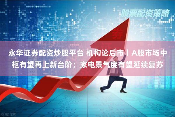 永华证券配资炒股平台 机构论后市丨A股市场中枢有望再上新台阶；家电景气度有望延续复苏