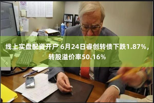 线上实盘配资开户 6月24日睿创转债下跌1.87%，转股溢价率50.16%