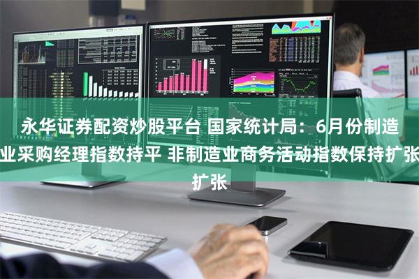 永华证券配资炒股平台 国家统计局：6月份制造业采购经理指数持平 非制造业商务活动指数保持扩张