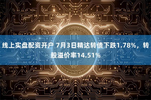 线上实盘配资开户 7月3日精达转债下跌1.78%，转股溢价率14.51%