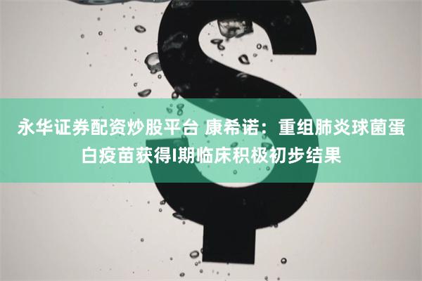 永华证券配资炒股平台 康希诺：重组肺炎球菌蛋白疫苗获得I期临床积极初步结果