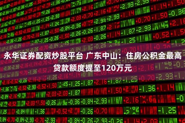 永华证券配资炒股平台 广东中山：住房公积金最高贷款额度提至120万元