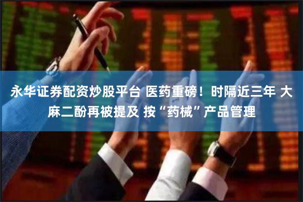 永华证券配资炒股平台 医药重磅！时隔近三年 大麻二酚再被提及 按“药械”产品管理