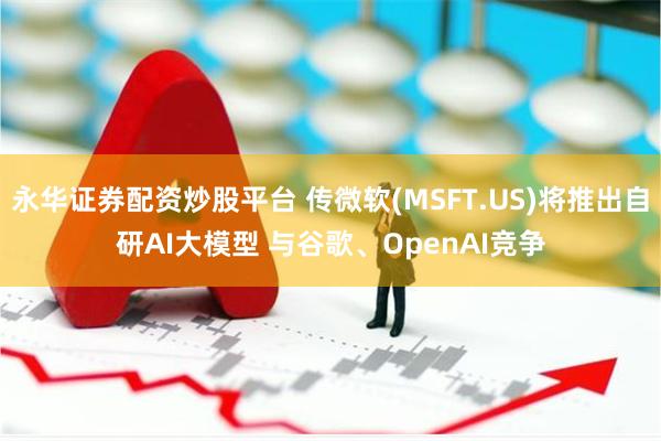 永华证券配资炒股平台 传微软(MSFT.US)将推出自研AI大模型 与谷歌、OpenAI竞争