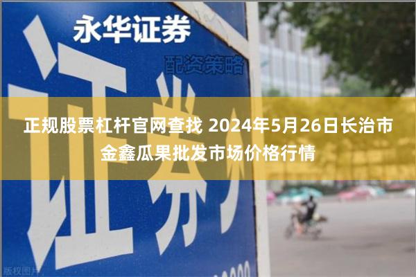 正规股票杠杆官网查找 2024年5月26日长治市金鑫瓜果批发市场价格行情
