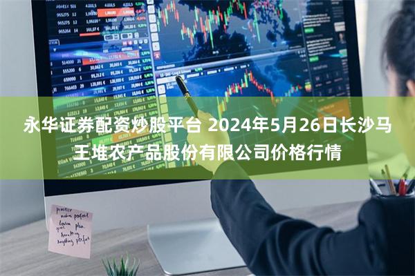 永华证券配资炒股平台 2024年5月26日长沙马王堆农产品股份有限公司价格行情