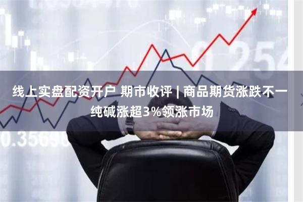 线上实盘配资开户 期市收评 | 商品期货涨跌不一 纯碱涨超3%领涨市场