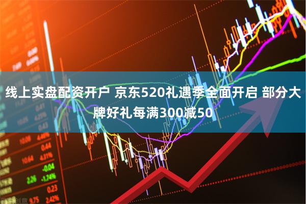 线上实盘配资开户 京东520礼遇季全面开启 部分大牌好礼每满300减50