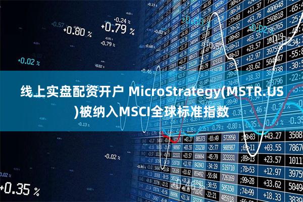 线上实盘配资开户 MicroStrategy(MSTR.US)被纳入MSCI全球标准指数