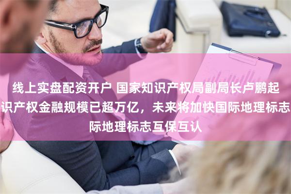 线上实盘配资开户 国家知识产权局副局长卢鹏起：中国知识产权金融规模已超万亿，未来将加快国际地理标志互保互认