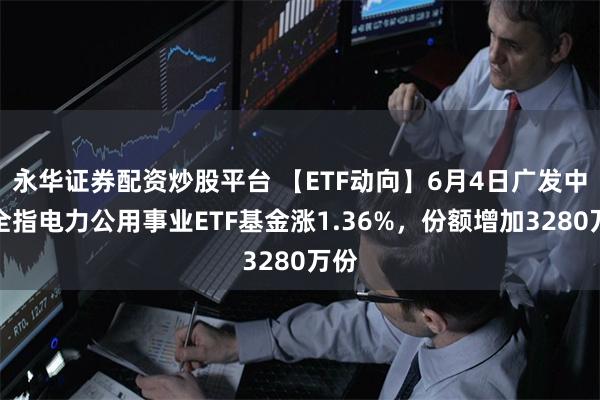 永华证券配资炒股平台 【ETF动向】6月4日广发中证全指电力公用事业ETF基金涨1.36%，份额增加3280万份