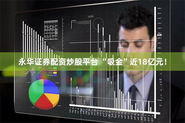 永华证券配资炒股平台 “吸金”近18亿元！