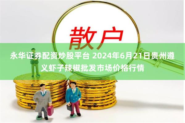 永华证券配资炒股平台 2024年6月21日贵州遵义虾子辣椒批发市场价格行情
