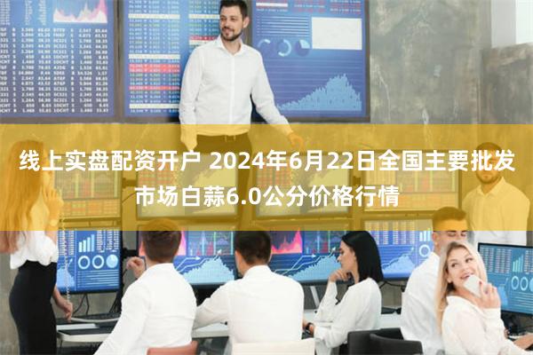 线上实盘配资开户 2024年6月22日全国主要批发市场白蒜6.0公分价格行情