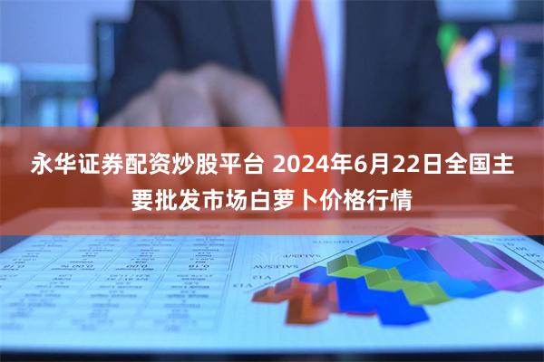 永华证券配资炒股平台 2024年6月22日全国主要批发市场白萝卜价格行情
