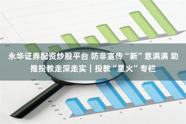 永华证券配资炒股平台 防非宣传“新”意满满 助推投教走深走实｜投教“星火”专栏