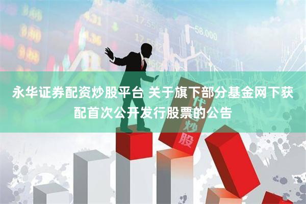 永华证券配资炒股平台 关于旗下部分基金网下获配首次公开发行股票的公告
