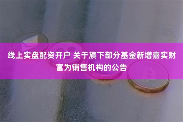 线上实盘配资开户 关于旗下部分基金新增嘉实财富为销售机构的公告