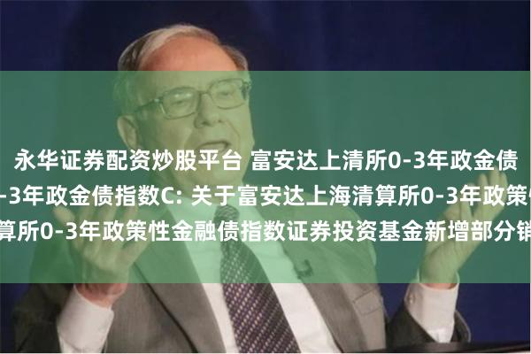 永华证券配资炒股平台 富安达上清所0-3年政金债指数A,富安达上清所0-3年政金债指数C: 关于富安达上海清算所0-3年政策性金融债指数证券投资基金新增部分销售机构的公告