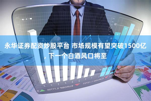 永华证券配资炒股平台 市场规模有望突破1500亿, 下一个白酒风口将至