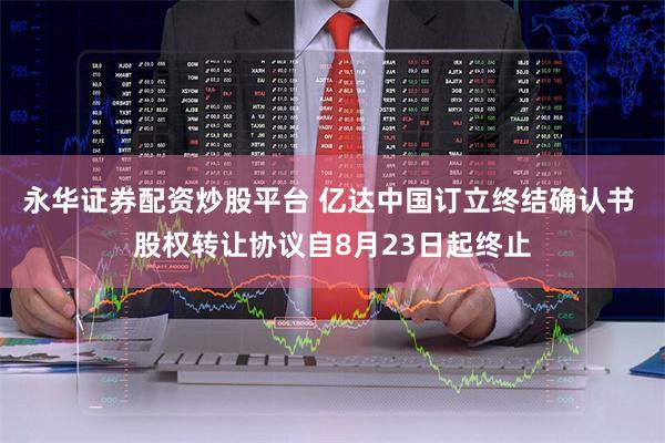 永华证券配资炒股平台 亿达中国订立终结确认书 股权转让协议自8月23日起终止