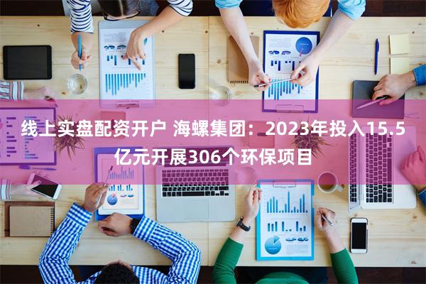 线上实盘配资开户 海螺集团：2023年投入15.5亿元开展306个环保项目