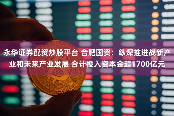 永华证券配资炒股平台 合肥国资：纵深推进战新产业和未来产业发展 合计投入资本金超1700亿元
