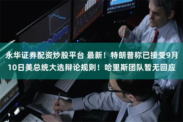 永华证券配资炒股平台 最新！特朗普称已接受9月10日美总统大选辩论规则！哈里斯团队暂无回应