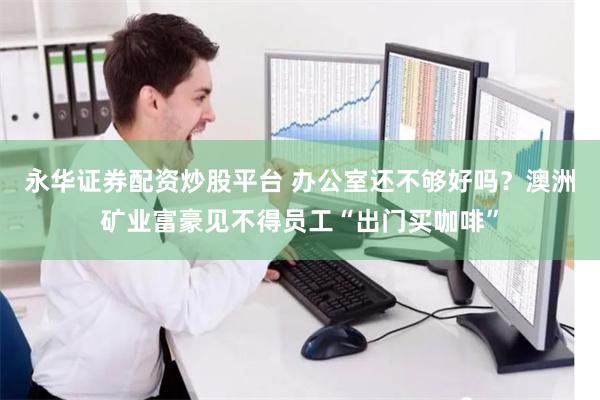 永华证券配资炒股平台 办公室还不够好吗？澳洲矿业富豪见不得员工“出门买咖啡”