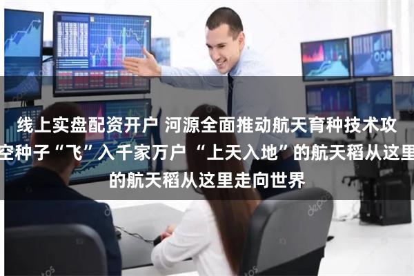 线上实盘配资开户 河源全面推动航天育种技术攻关，让太空种子“飞”入千家万户 “上天入地”的航天稻从这里走向世界
