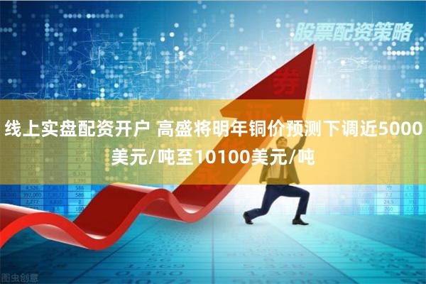线上实盘配资开户 高盛将明年铜价预测下调近5000美元/吨至10100美元/吨
