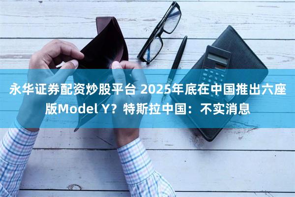 永华证券配资炒股平台 2025年底在中国推出六座版Model Y？特斯拉中国：不实消息