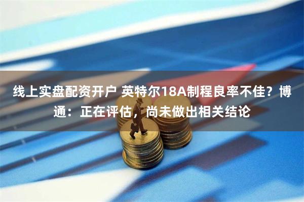 线上实盘配资开户 英特尔18A制程良率不佳？博通：正在评估，尚未做出相关结论