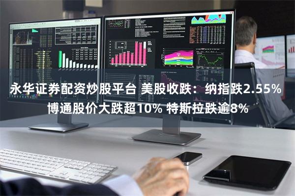 永华证券配资炒股平台 美股收跌：纳指跌2.55% 博通股价大跌超10% 特斯拉跌逾8%