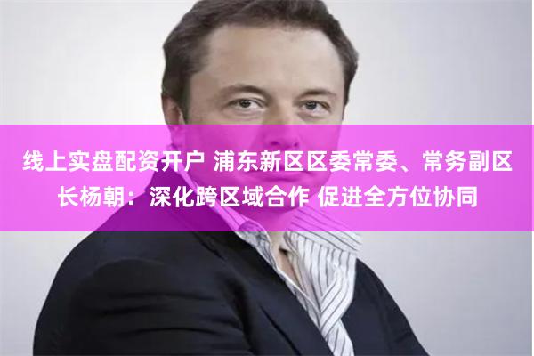 线上实盘配资开户 浦东新区区委常委、常务副区长杨朝：深化跨区域合作 促进全方位协同