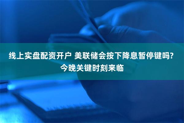 线上实盘配资开户 美联储会按下降息暂停键吗? 今晚关键时刻来临