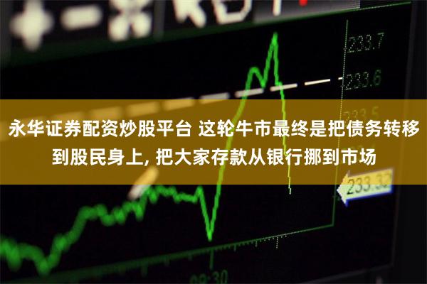 永华证券配资炒股平台 这轮牛市最终是把债务转移到股民身上, 把大家存款从银行挪到市场