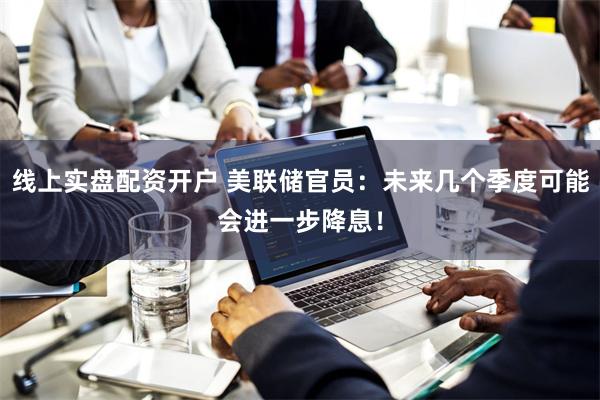 线上实盘配资开户 美联储官员：未来几个季度可能会进一步降息！