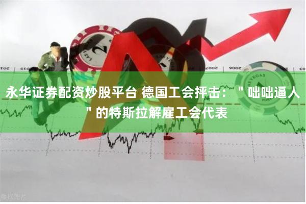 永华证券配资炒股平台 德国工会抨击：＂咄咄逼人 ＂的特斯拉解雇工会代表