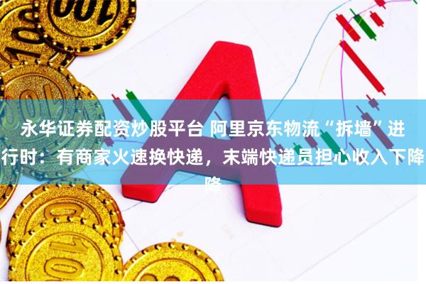 永华证券配资炒股平台 阿里京东物流“拆墙”进行时：有商家火速换快递，末端快递员担心收入下降