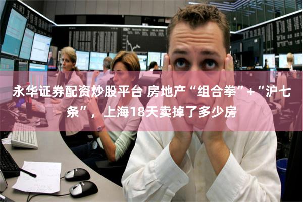 永华证券配资炒股平台 房地产“组合拳”+“沪七条”，上海18天卖掉了多少房