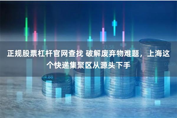 正规股票杠杆官网查找 破解废弃物难题，上海这个快递集聚区从源头下手