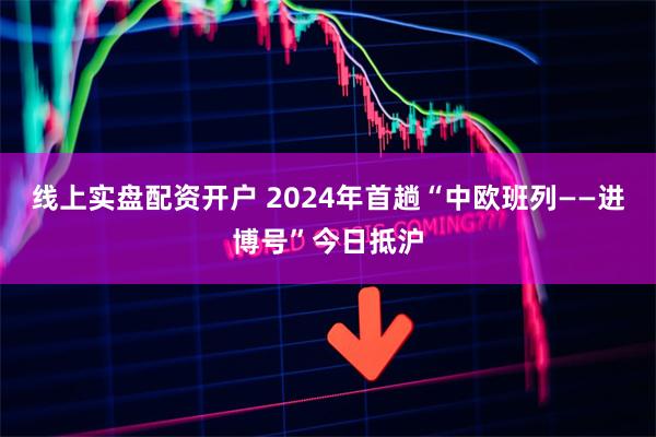 线上实盘配资开户 2024年首趟“中欧班列——进博号”今日抵沪