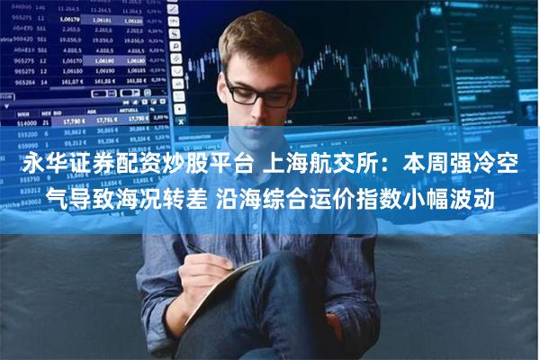永华证券配资炒股平台 上海航交所：本周强冷空气导致海况转差 沿海综合运价指数小幅波动