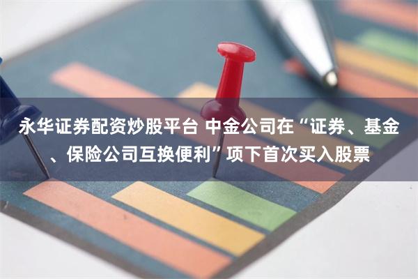 永华证券配资炒股平台 中金公司在“证券、基金、保险公司互换便利”项下首次买入股票