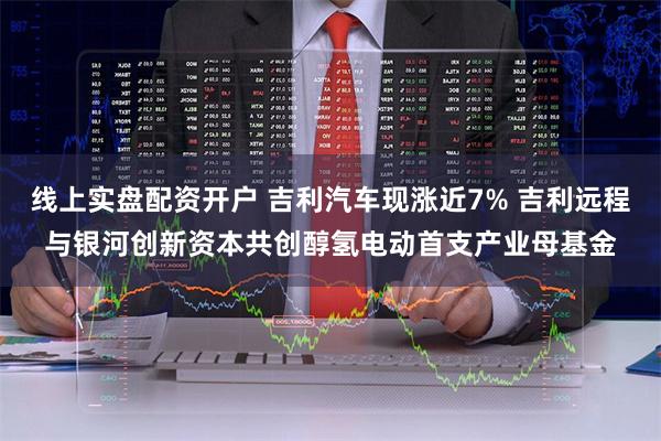 线上实盘配资开户 吉利汽车现涨近7% 吉利远程与银河创新资本共创醇氢电动首支产业母基金
